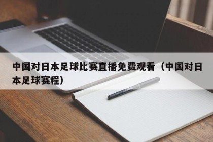中国对日本足球比赛直播免费观看（中国对日本足球赛程）