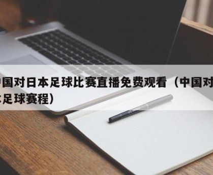 中国对日本足球比赛直播免费观看（中国对日本足球赛程）