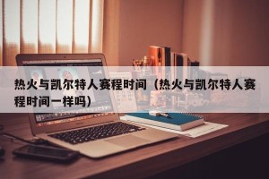 热火与凯尔特人赛程时间（热火与凯尔特人赛程时间一样吗）