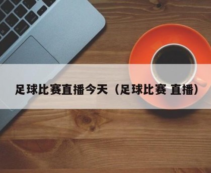 足球比赛直播今天（足球比赛 直播）